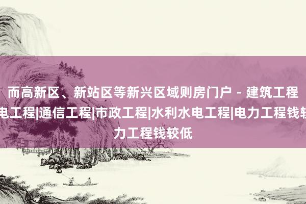 而高新区、新站区等新兴区域则房门户 - 建筑工程|机电工程|通信工程|市政工程|水利水电工程|电力工程钱较低