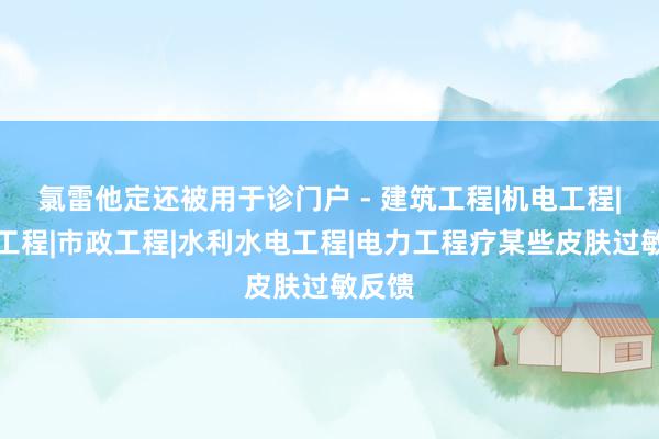 氯雷他定还被用于诊门户 - 建筑工程|机电工程|通信工程|市政工程|水利水电工程|电力工程疗某些皮肤过敏反馈