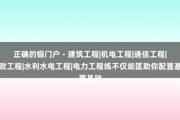 正确的锻门户 - 建筑工程|机电工程|通信工程|市政工程|水利水电工程|电力工程练不仅能匡助你配置基础