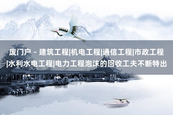 废门户 - 建筑工程|机电工程|通信工程|市政工程|水利水电工程|电力工程泡沫的回收工夫不断特出
